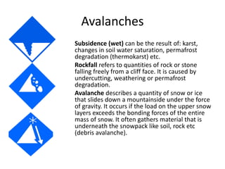 Avalanches
Subsidence (wet) can be the result of: karst,
changes in soil water saturation, permafrost
degradation (thermokarst) etc.
Rockfall refers to quantities of rock or stone
falling freely from a cliff face. It is caused by
undercutting, weathering or permafrost
degradation.
Avalanche describes a quantity of snow or ice
that slides down a mountainside under the force
of gravity. It occurs if the load on the upper snow
layers exceeds the bonding forces of the entire
mass of snow. It often gathers material that is
underneath the snowpack like soil, rock etc
(debris avalanche).
 