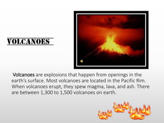 Volcanoes
Volcanoes are explosions that happen from openings in the
earth’s surface. Most volcanoes are located in the Pacific Rim.
When volcanoes erupt, they spew magma, lava, and ash. There
are between 1,300 to 1,500 volcanoes on earth.
 