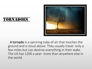 Tornadoes
A tornado is a spinning tube of air that touches the
ground and a cloud above. They usually travel only a
few miles but can destroy everything in their wake.
The US has 1200 a year- more than anywhere else in
the world.
 