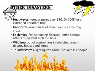 Other Disasters
• Heat waves- temperatures over 38C. Or 100F for an
extended period of time
• Hailstorms- round balls of frozen rain- can destroy
crops
• Epidemics- fast spreading diseases- some serious
others often fatal such as Ebola
• Wildfires- out of control fires in inhabited areas-
destroy houses and crops
• Thunderstorms- lighting can cause fires and kill people
 