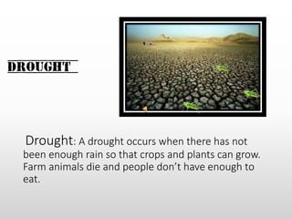 Drought
Drought: A drought occurs when there has not
been enough rain so that crops and plants can grow.
Farm animals die and people don’t have enough to
eat.
 