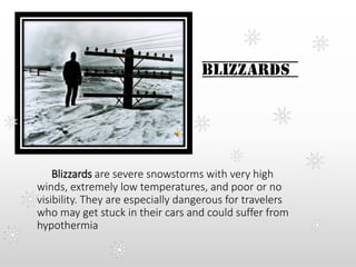 Blizzards
Blizzards are severe snowstorms with very high
winds, extremely low temperatures, and poor or no
visibility. They are especially dangerous for travelers
who may get stuck in their cars and could suffer from
hypothermia
 