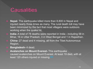  Nepal- The earthquake killed more than 8,800 in Nepal and
injured nearly three times as many. The rural death toll may have
been minimized by the fact that most villagers were outdoors
working when the quake hit.
 India- A total of 78 deaths were reported in India - including 58 in
Bihar, 16 in Uttar Pradesh, 3 in West Bengal and 1 in Rajasthan.
 China- 27 dead and 4 missing, all from the Tibet Autonomous
Region.
 Bangladesh- 4 dead.
 Avalanches on Mount Everest- This earthquake
caused avalanches on Mount Everest. At least 19 died, with at
least 120 others injured or missing.[90]
10
 