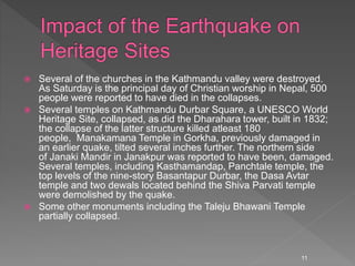  Several of the churches in the Kathmandu valley were destroyed.
As Saturday is the principal day of Christian worship in Nepal, 500
people were reported to have died in the collapses.
 Several temples on Kathmandu Durbar Square, a UNESCO World
Heritage Site, collapsed, as did the Dharahara tower, built in 1832;
the collapse of the latter structure killed atleast 180
people, Manakamana Temple in Gorkha, previously damaged in
an earlier quake, tilted several inches further. The northern side
of Janaki Mandir in Janakpur was reported to have been, damaged.
Several temples, including Kasthamandap, Panchtale temple, the
top levels of the nine-story Basantapur Durbar, the Dasa Avtar
temple and two dewals located behind the Shiva Parvati temple
were demolished by the quake.
 Some other monuments including the Taleju Bhawani Temple
partially collapsed.
11
 