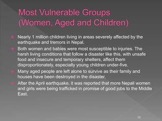  Nearly 1 million children living in areas severely affected by the
earthquake and tremors in Nepal.
 Both women and babies were most susceptible to injuries. The
harsh living conditions that follow a disaster like this, with unsafe
food and insecure and temporary shelters, affect them
disproportionately, especially young children under-five.
 Many aged people are left alone to survive as their family and
houses have been destroyed in the disaster.
 After the April earthquake, it was reported that more Nepali women
and girls were being trafficked in promise of good jobs to the Middle
East.
13
 