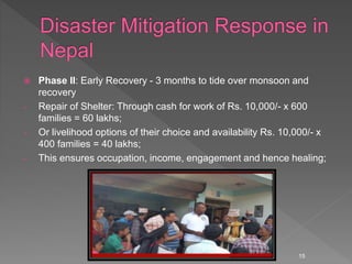  Phase II: Early Recovery - 3 months to tide over monsoon and
recovery
- Repair of Shelter: Through cash for work of Rs. 10,000/- x 600
families = 60 lakhs;
- Or livelihood options of their choice and availability Rs. 10,000/- x
400 families = 40 lakhs;
- This ensures occupation, income, engagement and hence healing;
15
 