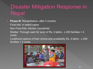  Phase III: Rehabilitation- after 3 months
- Food kits: in select cases
- Non Food Kits: kitchen, household
- Shelter: Through cash for work of Rs. 2 lakhs - x 200 families = 4
cores.
- Livelihood options of their choice and availability Rs. 2 lakhs - x 200
families = 4 cores.
16
 
