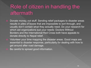  Donate money, not stuff. Sending relief packages to disaster areas
results in piles of boxes that are impossible to sort through, and
usually don’t contain what they actually need. Do your research for
which aid organizations suit your needs: Doctors Without
Borders and the International Red Cross both have appeals to
donate directly to Nepal relief.
 Volunteer your time mapping the disaster areas. Good maps are
essential to disaster response, particularly for dealing with how to
get around after road damage.
 Be careful to spread good information.
18
 