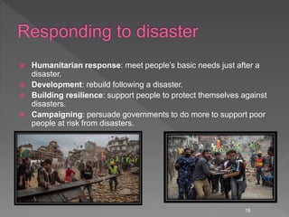  Humanitarian response: meet people’s basic needs just after a
disaster.
 Development: rebuild following a disaster.
 Building resilience: support people to protect themselves against
disasters.
 Campaigning: persuade governments to do more to support poor
people at risk from disasters.
19
 