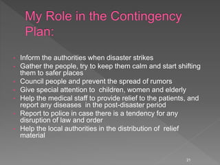 • Inform the authorities when disaster strikes
• Gather the people, try to keep them calm and start shifting
them to safer places
• Council people and prevent the spread of rumors
• Give special attention to children, women and elderly
• Help the medical staff to provide relief to the patients, and
report any diseases in the post-disaster period
• Report to police in case there is a tendency for any
disruption of law and order
• Help the local authorities in the distribution of relief
material
21
 