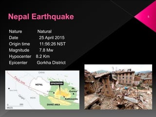 5
Nature Natural
Date 25 April 2015
Origin time 11:56:26 NST
Magnitude 7.8 Mw
Hypocenter 8.2 Km
Epicenter Gorkha District
 
