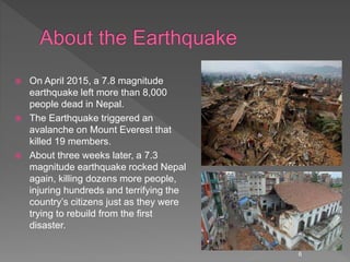  On April 2015, a 7.8 magnitude
earthquake left more than 8,000
people dead in Nepal.
 The Earthquake triggered an
avalanche on Mount Everest that
killed 19 members.
 About three weeks later, a 7.3
magnitude earthquake rocked Nepal
again, killing dozens more people,
injuring hundreds and terrifying the
country’s citizens just as they were
trying to rebuild from the first
disaster.
6
 