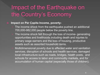  Impact on Per Capita Income, poverty-
› The income shock from the earthquake pushed an additional
700,000-982,000 people below the poverty line.
› The income shock felt through the loss of income- generating
opportunities and livelihoods including death and injuries to
primary wage earners and the loss of housing, productive
assets such as assorted household items.
› Multidimensional poverty due to affected water and sanitation
services, disruption of schools and health services, damaged
local infrastructure such as roads, bridges, health posts, and
schools for access to labor and commodity markets, and for
accumulation of human capital (especially those of children).
9
 