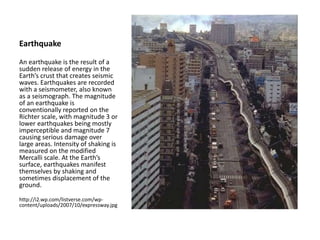 Earthquake
An earthquake is the result of a
sudden release of energy in the
Earth’s crust that creates seismic
waves. Earthquakes are recorded
with a seismometer, also known
as a seismograph. The magnitude
of an earthquake is
conventionally reported on the
Richter scale, with magnitude 3 or
lower earthquakes being mostly
imperceptible and magnitude 7
causing serious damage over
large areas. Intensity of shaking is
measured on the modified
Mercalli scale. At the Earth’s
surface, earthquakes manifest
themselves by shaking and
sometimes displacement of the
ground.
http://i2.wp.com/listverse.com/wp-
content/uploads/2007/10/expressway.jpg
 