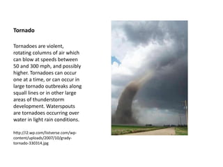 Tornado
Tornadoes are violent,
rotating columns of air which
can blow at speeds between
50 and 300 mph, and possibly
higher. Tornadoes can occur
one at a time, or can occur in
large tornado outbreaks along
squall lines or in other large
areas of thunderstorm
development. Waterspouts
are tornadoes occurring over
water in light rain conditions.
http://i2.wp.com/listverse.com/wp-
content/uploads/2007/10/grady-
tornado-330314.jpg
 