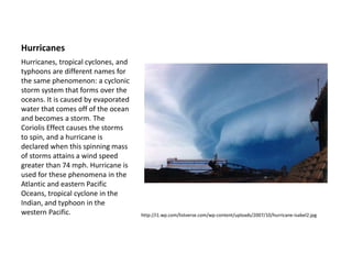 Hurricanes
http://i1.wp.com/listverse.com/wp-content/uploads/2007/10/hurricane-isabel2.jpg
Hurricanes, tropical cyclones, and
typhoons are different names for
the same phenomenon: a cyclonic
storm system that forms over the
oceans. It is caused by evaporated
water that comes off of the ocean
and becomes a storm. The
Coriolis Effect causes the storms
to spin, and a hurricane is
declared when this spinning mass
of storms attains a wind speed
greater than 74 mph. Hurricane is
used for these phenomena in the
Atlantic and eastern Pacific
Oceans, tropical cyclone in the
Indian, and typhoon in the
western Pacific.
 