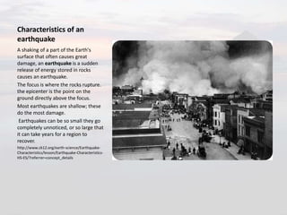 Characteristics of an
earthquake
A shaking of a part of the Earth's
surface that often causes great
damage, an earthquake is a sudden
release of energy stored in rocks
causes an earthquake.
The focus is where the rocks rupture.
the epicenter is the point on the
ground directly above the focus.
Most earthquakes are shallow; these
do the most damage.
Earthquakes can be so small they go
completely unnoticed, or so large that
it can take years for a region to
recover.
http://www.ck12.org/earth-science/Earthquake-
Characteristics/lesson/Earthquake-Characteristics-
HS-ES/?referrer=concept_details
 