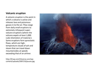 Volcanic eruption
A volcanic eruption is the point in
which a volcano is active and
releases lava and poisonous
gasses in to the air. They range
from daily small eruptions to
extremely infrequent super-
volcano eruptions (where the
volcano expels at least 1,000
cubic kilometers of material.)
Some eruptions form pyroclastic
flows, which are high-
temperature clouds of ash and
steam that can travel down
mountainsides at speeds
exceeding that of an airliner.
http://i0.wp.com/listverse.com/wp-
content/uploads/2007/10/puuoo.jpg
 