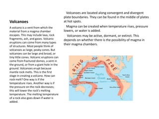 Volcanoes
Volcanoes are located along convergent and divergent
plate boundaries. They can be found in the middle of plates
at hot spots.
Magma can be created when temperature rises, pressure
lowers, or water is added.
Volcanoes may be active, dormant, or extinct. This
depends on whether there is the possibility of magma in
their magma chambers.
A volcano is a vent from which the
material from a magma chamber
escapes. This may include lava, rock
fragments, ash, and gases. Volcanic
eruptions can come from many types
of structures. Most people think of
volcanoes as large, peaky cones. But
volcanoes can be large and broad, or
tiny little cones. Volcanic eruptions can
come from fractured domes, a vent in
the ground, or from a giant hole in the
ground. Volcanoes erupt because
mantle rock melts. This is the first
stage in creating a volcano. How can
rock melt? One way is if the
temperature rises. Another way is if
the pressure on the rock decreases;
this will lower the rock's melting
temperature. The melting temperature
of a rock also goes down if water is
added.
 