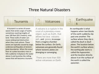 A volcano is a rupture in the
crust of a planetary-mass
object, such as Earth, that
allows hot lava volcanic
ash, and gases, to escape
from a magma chamber
below the surface. On Earth,
volcanoes are generally found
where tectonic plates are
diverging or converging.
There are more than 500
active volcanoes on Earth.
A A tsunami is a series of ocean
waves that sends surges of water,
sometimes reaching heights of
over 100 feet (30.5 meters), onto
land. These walls of water can
cause widespread destruction
when they crash ashore. These
waves are typically caused by large,
undersea earthquakes at tectonic
plate boundaries. When the ocean
floor at a plate boundary rises or
falls suddenly it displaces the water
above it and launches the rolling
waves that will become a tsunami.
Tsunamis1 Volcanoes2 Earthquake
s3
Three Natural Disasters
An An earthquake is what
happens when two blocks
of the earth suddenly slip
past one another. The
surface where they slip is
called the fault or fault
plane. The location below
the earth’s surface where
the earthquake starts is
called the hypocenter,
and the location directly
above it on the surface of
the earth is called the
epicenter.
 