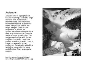 Avalanche
An avalanche is a geophysical
hazard involving a slide of a large
snow or rock mass down a
mountainside, caused when a
buildup of material is released
down a slope, it is one of the
major dangers faced in the
mountains in winter. As
avalanches move down the slope
they may entrain snow from the
snowpack and grow in size. The
snow may also mix with the air
and form a powder cloud. An
avalanche with a powder cloud is
known as a powder snow
avalanche. The powder cloud is a
turbulent suspension of snow
particles that flows as a gravity
current.
http://i2.wp.com/listverse.com/wp-
content/uploads/2007/10/avalanche.jpg
 