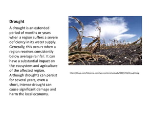 Drought
http://i0.wp.com/listverse.com/wp-content/uploads/2007/10/drought.jpg
A drought is an extended
period of months or years
when a region suffers a severe
deficiency in its water supply.
Generally, this occurs when a
region receives consistently
below average rainfall. It can
have a substantial impact on
the ecosystem and agriculture
of the affected region.
Although droughts can persist
for several years, even a
short, intense drought can
cause significant damage and
harm the local economy.
 