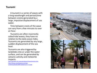 Tsunami
A tsunami is a series of waves with
a long wavelength and period (time
between crests) generated by a
large, impulsive displacement of sea
water.
Time between crests of the wave
can vary from a few minutes to over
an hour.
Tsunamis are often incorrectly
called tidal waves; they have no
relation to the daily ocean tides.
Tsunamis are generated by any large,
sudden displacement of the sea
level.
Tsunamis are also triggered by
landslides into or under the water
surface, and can be generated by
volcanic activity and meteorite
impacts.
http://wcatwc.arh.noaa.gov/about/characteristics.htm
http://i0.wp.com/listverse.com/wp-
content/uploads/2007/10/picture-1-11.png
 