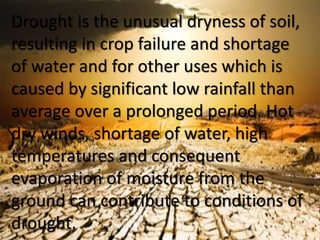 Drought is the unusual dryness of soil,
resulting in crop failure and shortage
of water and for other uses which is
caused by significant low rainfall than
average over a prolonged period. Hot
dry winds, shortage of water, high
temperatures and consequent
evaporation of moisture from the
ground can contribute to conditions of
drought.
 