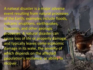 A natural disaster is a major adverse
event resulting from natural processes of
the Earth; examples include floods,
volcanic eruptions, earthquakes,
tsunamis, and other geologic processes.
A natural disaster can cause loss of life
or property damage, and typically leaves
some economic damage in its wake, the
severity of which depends on the
affected population's resilience, or ability
to recover.
A natural disaster is a major adverse
event resulting from natural processes
of the Earth; examples include floods,
volcanic eruptions, earthquakes,
tsunamis, and other geologic
processes. A natural disaster can
cause loss of life or property damage,
and typically leaves some economic
damage in its wake, the severity of
which depends on the affected
population's resilience, or ability to
recover.
 