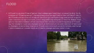 FLOOD
• 𝙰 𝚏𝚕𝚘𝚘𝚍 𝚒𝚜 𝚊𝚗 𝚘𝚟𝚎𝚛𝚏𝚕𝚘𝚠 𝚘𝚏 𝚠𝚊𝚝𝚎𝚛 𝚝𝚑𝚊𝚝 𝚜𝚞𝚋𝚖𝚎𝚛𝚐𝚎𝚜 𝚕𝚊𝚗𝚍 𝚝𝚑𝚊𝚝 𝚒𝚜 𝚞𝚜𝚞𝚊𝚕𝚕𝚢 𝚍𝚛𝚢. 𝙸𝚗 𝚝𝚑
𝚎 𝚜𝚎𝚗𝚜𝚎 𝚘𝚏 "𝚏𝚕𝚘𝚠𝚒𝚗𝚐 𝚠𝚊𝚝𝚎𝚛", 𝚝𝚑𝚎 𝚠𝚘𝚛𝚍 𝚖𝚊𝚢 𝚊𝚕𝚜𝚘 𝚋𝚎 𝚊𝚙𝚙𝚕𝚒𝚎𝚍 𝚝𝚘 𝚝𝚑𝚎 𝚒𝚗𝚏𝚕𝚘𝚠 𝚘𝚏 𝚝𝚑𝚎 𝚝𝚒
𝚍𝚎. 𝙵𝚕𝚘𝚘𝚍𝚜 𝚊𝚛𝚎 𝚊𝚗 𝚊𝚛𝚎𝚊 𝚘𝚏 𝚜𝚝𝚞𝚍𝚢 𝚘𝚏 𝚝𝚑𝚎 𝚍𝚒𝚜𝚌𝚒𝚙𝚕𝚒𝚗𝚎 𝚑𝚢𝚍𝚛𝚘𝚕𝚘𝚐𝚢 𝚊𝚗𝚍 𝚊𝚛𝚎 𝚘𝚏 𝚜𝚒𝚐𝚗𝚒𝚏𝚒
𝚌𝚊𝚗𝚝 𝚌𝚘𝚗𝚌𝚎𝚛𝚗 𝚒𝚗 𝚊𝚐𝚛𝚒𝚌𝚞𝚕𝚝𝚞𝚛𝚎, 𝚌𝚒𝚟𝚒𝚕 𝚎𝚗𝚐𝚒𝚗𝚎𝚎𝚛𝚒𝚗𝚐 𝚊𝚗𝚍 𝚙𝚞𝚋𝚕𝚒𝚌 𝚑𝚎𝚊𝚕𝚝𝚑. 𝙷𝚞𝚖𝚊𝚗 𝚌𝚑𝚊𝚗
𝚐𝚎𝚜 𝚝𝚘 𝚝𝚑𝚎 𝚎𝚗𝚟𝚒𝚛𝚘𝚗𝚖𝚎𝚗𝚝 𝚘𝚏𝚝𝚎𝚗 𝚒𝚗𝚌𝚛𝚎𝚊𝚜𝚎 𝚝𝚑𝚎 𝚒𝚗𝚝𝚎𝚗𝚜𝚒𝚝𝚢 𝚊𝚗𝚍 𝚏𝚛𝚎𝚚𝚞𝚎𝚗𝚌𝚢 𝚘𝚏 𝚏𝚕𝚘𝚘𝚍𝚒
𝚗𝚐, 𝚏𝚘𝚛 𝚎𝚡𝚊𝚖𝚙𝚕𝚎 𝚕𝚊𝚗𝚍 𝚞𝚜𝚎 𝚌𝚑𝚊𝚗𝚐𝚎𝚜 𝚜𝚞𝚌𝚑 𝚊𝚜 𝚍𝚎𝚏𝚘𝚛𝚎𝚜𝚝𝚊𝚝𝚒𝚘𝚗 𝚊𝚗𝚍 𝚛𝚎𝚖𝚘𝚟𝚊𝚕 𝚘𝚏 𝚠𝚎𝚝𝚕𝚊𝚗𝚍
𝚜, 𝚌𝚑𝚊𝚗𝚐𝚎𝚜 𝚒𝚗 𝚠𝚊𝚝𝚎𝚛𝚠𝚊𝚢 𝚌𝚘𝚞𝚛𝚜𝚎 𝚘𝚛 𝚏𝚕𝚘𝚘𝚍 𝚌𝚘𝚗𝚝𝚛𝚘𝚕𝚜 𝚜𝚞𝚌𝚑 𝚊𝚜 𝚠𝚒𝚝𝚑 𝚕𝚎𝚟𝚎𝚎𝚜, 𝚊𝚗𝚍 𝚕𝚊𝚛𝚐𝚎
𝚛 𝚎𝚗𝚟𝚒𝚛𝚘𝚗𝚖𝚎𝚗𝚝𝚊𝚕 𝚒𝚜𝚜𝚞𝚎𝚜 𝚜𝚞𝚌𝚑 𝚊𝚜 𝚌𝚕𝚒𝚖𝚊𝚝𝚎 𝚌𝚑𝚊𝚗𝚐𝚎 𝚊𝚗𝚍 𝚜𝚎𝚊 𝚕𝚎𝚟𝚎𝚕 𝚛𝚒𝚜𝚎.
 