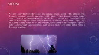 STORM
• 𝙰 𝚜𝚝𝚘𝚛𝚖 𝚒𝚜 𝚊𝚗𝚢 𝚍𝚒𝚜𝚝𝚞𝚛𝚋𝚎𝚍 𝚜𝚝𝚊𝚝𝚎 𝚘𝚏 𝚝𝚑𝚎 𝚗𝚊𝚝𝚞𝚛𝚊𝚕 𝚎𝚗𝚟𝚒𝚛𝚘𝚗𝚖𝚎𝚗𝚝 𝚘𝚛 𝚝𝚑𝚎 𝚊𝚝𝚖𝚘𝚜𝚙𝚑𝚎𝚛𝚎 𝚘
𝚏 𝚊𝚗 𝚊𝚜𝚝𝚛𝚘𝚗𝚘𝚖𝚒𝚌𝚊𝚕 𝚋𝚘𝚍𝚢. 𝙸𝚝 𝚖𝚊𝚢 𝚋𝚎 𝚖𝚊𝚛𝚔𝚎𝚍 𝚋𝚢 𝚜𝚒𝚐𝚗𝚒𝚏𝚒𝚌𝚊𝚗𝚝 𝚍𝚒𝚜𝚛𝚞𝚙𝚝𝚒𝚘𝚗𝚜 𝚝𝚘 𝚗𝚘𝚛𝚖𝚊𝚕
𝚌𝚘𝚗𝚍𝚒𝚝𝚒𝚘𝚗𝚜 𝚜𝚞𝚌𝚑 𝚊𝚜 𝚜𝚝𝚛𝚘𝚗𝚐 𝚠𝚒𝚗𝚍, 𝚝𝚘𝚛𝚗𝚊𝚍𝚘𝚎𝚜, 𝚑𝚊𝚒𝚕, 𝚝𝚑𝚞𝚗𝚍𝚎𝚛 𝚊𝚗𝚍 𝚕𝚒𝚐𝚑𝚝𝚗𝚒𝚗𝚐 (𝚊 𝚝𝚑𝚞𝚗
𝚍𝚎𝚛𝚜𝚝𝚘𝚛𝚖), 𝚑𝚎𝚊𝚟𝚢 𝚙𝚛𝚎𝚌𝚒𝚙𝚒𝚝𝚊𝚝𝚒𝚘𝚗 (𝚜𝚗𝚘𝚠𝚜𝚝𝚘𝚛𝚖, 𝚛𝚊𝚒𝚗𝚜𝚝𝚘𝚛𝚖), 𝚑𝚎𝚊𝚟𝚢 𝚏𝚛𝚎𝚎𝚣𝚒𝚗𝚐 𝚛𝚊𝚒𝚗 (𝚒
𝚌𝚎 𝚜𝚝𝚘𝚛𝚖), 𝚜𝚝𝚛𝚘𝚗𝚐 𝚠𝚒𝚗𝚍𝚜 (𝚝𝚛𝚘𝚙𝚒𝚌𝚊𝚕 𝚌𝚢𝚌𝚕𝚘𝚗𝚎, 𝚠𝚒𝚗𝚍𝚜𝚝𝚘𝚛𝚖), 𝚠𝚒𝚗𝚍 𝚝𝚛𝚊𝚗𝚜𝚙𝚘𝚛𝚝𝚒𝚗𝚐 𝚜𝚘𝚖𝚎
𝚜𝚞𝚋𝚜𝚝𝚊𝚗𝚌𝚎 𝚝𝚑𝚛𝚘𝚞𝚐𝚑 𝚝𝚑𝚎 𝚊𝚝𝚖𝚘𝚜𝚙𝚑𝚎𝚛𝚎 𝚜𝚞𝚌𝚑 𝚊𝚜 𝚒𝚗 𝚊 𝚍𝚞𝚜𝚝 𝚜𝚝𝚘𝚛𝚖, 𝚊𝚖𝚘𝚗𝚐 𝚘𝚝𝚑𝚎𝚛 𝚏𝚘𝚛𝚖𝚜 𝚘
𝚏 𝚜𝚎𝚟𝚎𝚛𝚎 𝚠𝚎𝚊𝚝𝚑𝚎𝚛.
 