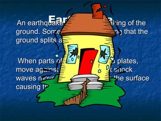 Earthquake
An earthquake is a violent shaking of the
ground. Sometimes it is so strong that the
ground splits apart.

 When parts of the earth, called plates,
move against each other giant shock
waves move upwards towards the surface
causing the earthquake.
 