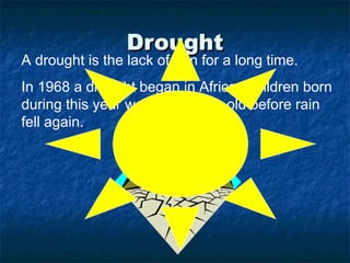 Drought
A drought is the lack of rain for a long time.
In 1968 a drought began in Africa. Children born
during this year were five years old before rain
fell again.
 