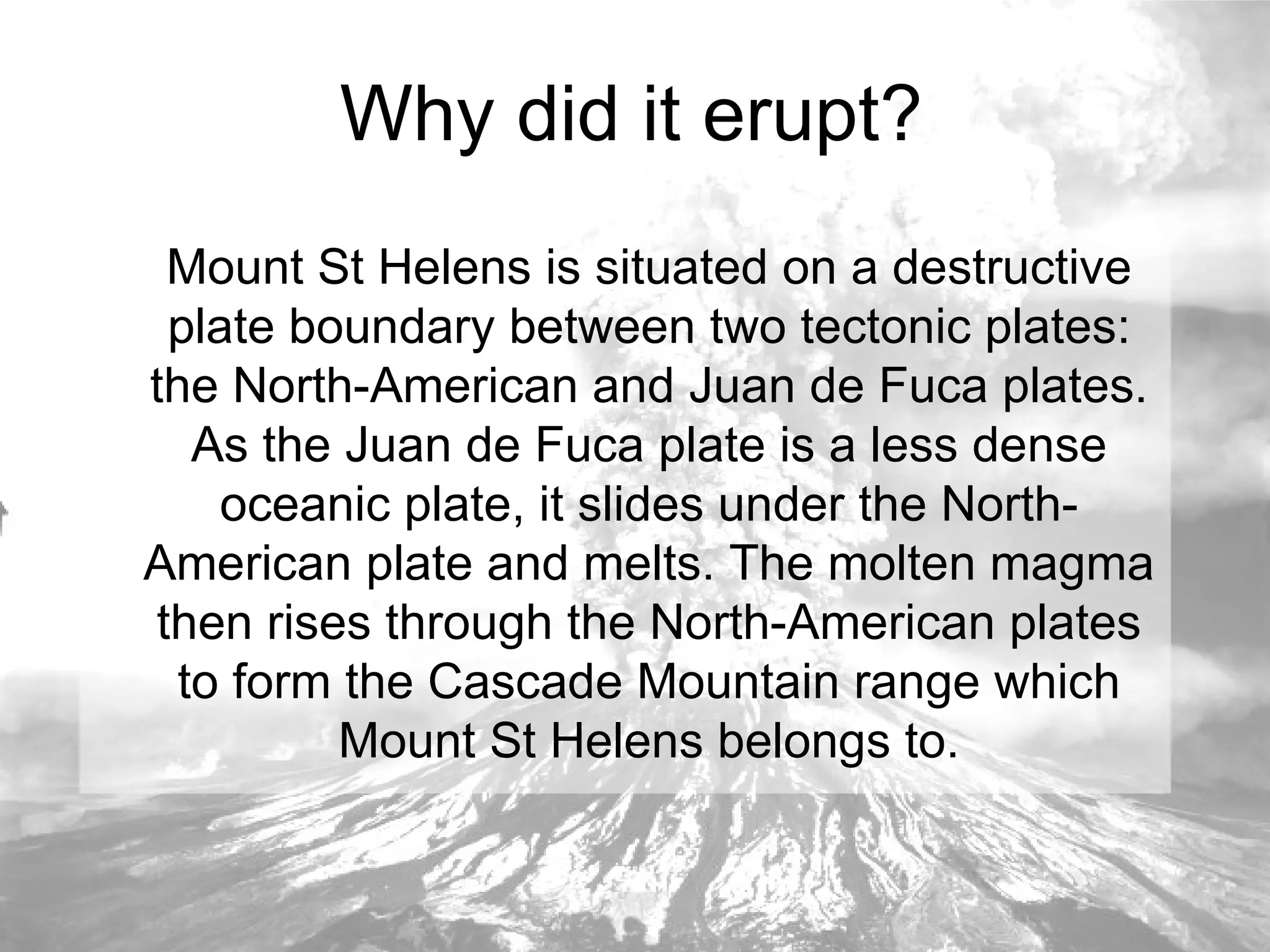 Why did it erupt? Mount St Helens is situated on a destructive plate boundary between two tectonic plates: the North-American and Juan de Fuca plates. As the Juan de Fuca plate is a less dense oceanic plate, it slides under the North-American plate and melts. The molten magma then rises through the North-American plates to form the Cascade Mountain range which Mount St Helens belongs to. 