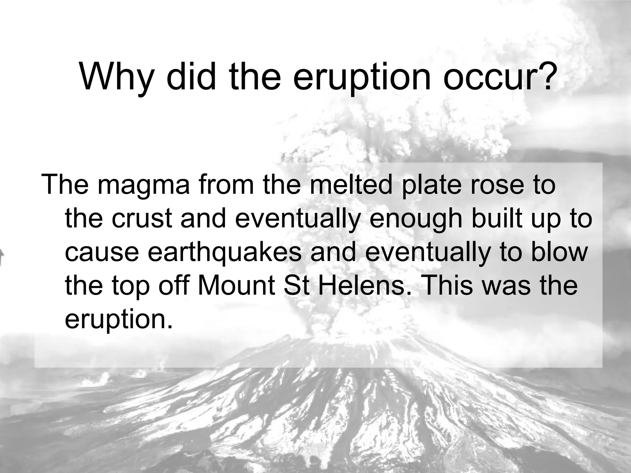 Why did the eruption occur? The magma from the melted plate rose to the crust and eventually enough built up to cause earthquakes and eventually to blow the top off Mount St Helens. This was the eruption. 