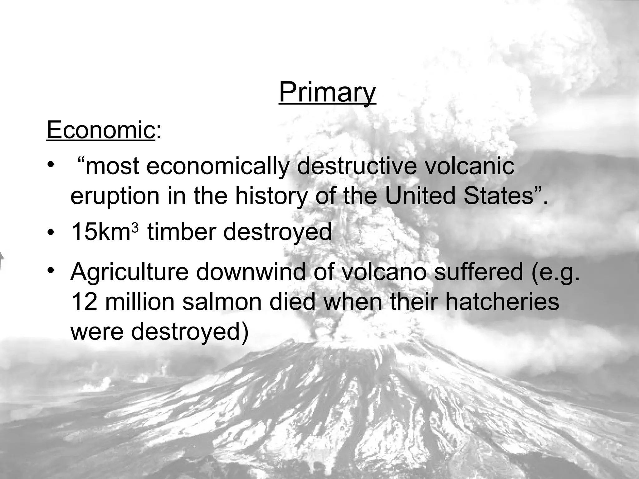 Primary Economic : “ most economically destructive volcanic eruption in the history of the United States”.  15km 3   timber destroyed Agriculture downwind of volcano suffered (e.g. 12 million salmon died when their hatcheries were destroyed) 