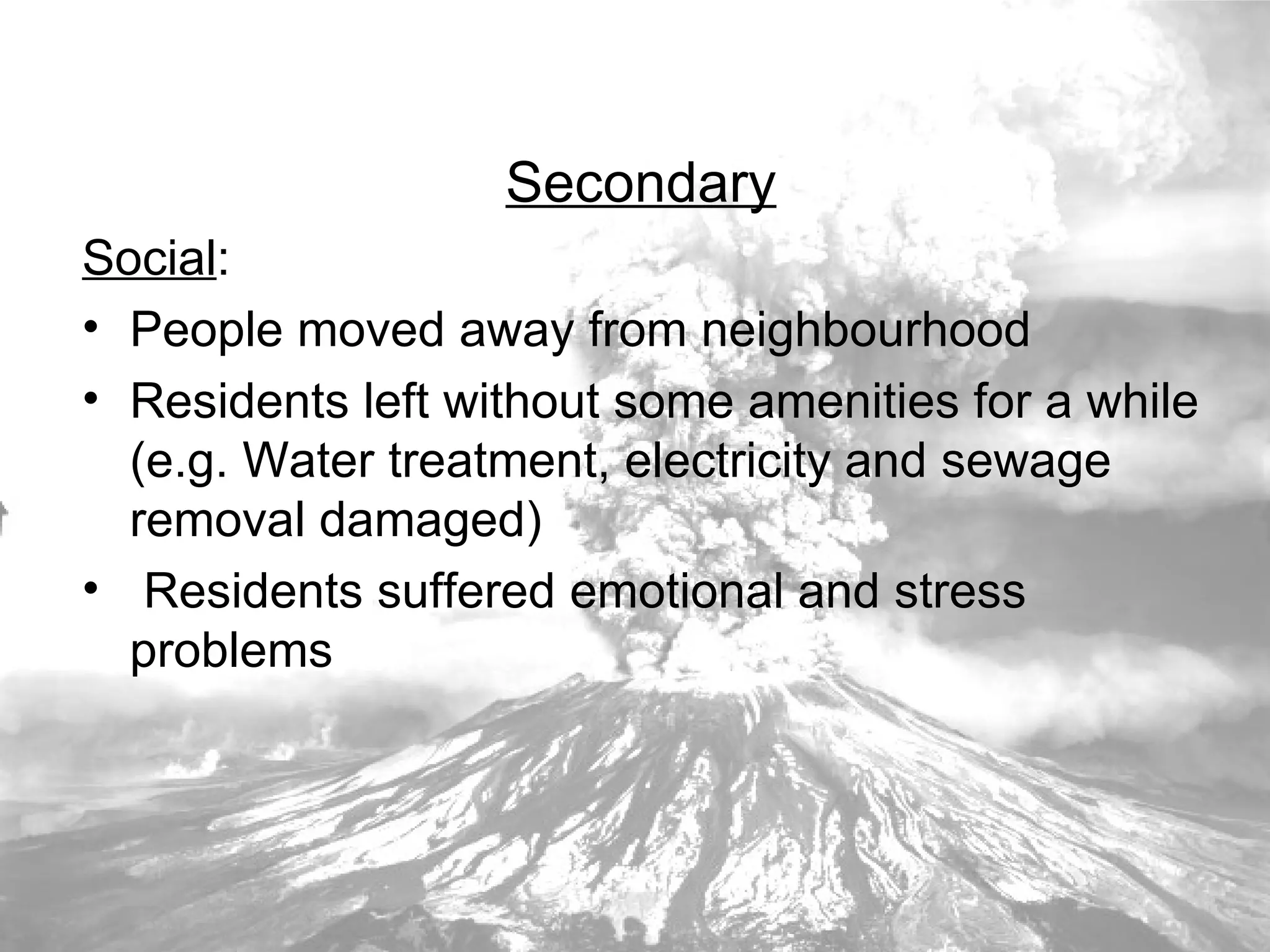 Secondary Social : People moved away from neighbourhood Residents left without some amenities for a while (e.g. Water treatment, electricity and sewage removal damaged) Residents suffered emotional and stress problems 