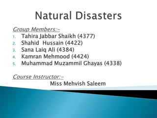 Natural Disasters Group Members:- Tahira Jabbar Shaikh (4377) Shahid  Hussain (4422) Sana Laiq Ali (4384) Kamran Mehmood (4424) Muhammad Muzammil Ghayas (4338) Course Instructor:- Miss Mehvish Saleem 