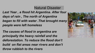 Natural Disaster
Last Year , a flood hit Argentina. After four
days of rain , The north of Argentina
began to fill with water .That brought many
people were left homeless
The causes of flood in argentina are
principally the heavy rainfall and the
deforestation. To reduce the flood don’t
build on flat areas near rivers and don’t
throw rubbish to the rivers
 