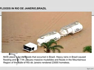 FLOODS IN RIO DE JANERIO,BRAZIL
Ninth place is for the floods that occurred in Brazil. Heavy rains in Brazil caused 
flooding and on 11th January massive mudslides and floods in the Mountainous 
Region of the state of Rio de Janeiro rendered 23000 homeless.
 