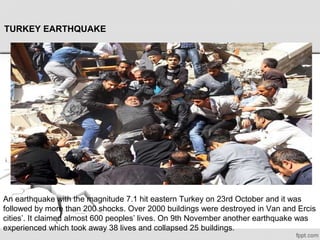 TURKEY EARTHQUAKE
An earthquake with the magnitude 7.1 hit eastern Turkey on 23rd October and it was 
followed by more than 200 shocks. Over 2000 buildings were destroyed in Van and Ercis 
cities’. It claimed almost 600 peoples’ lives. On 9th November another earthquake was 
experienced which took away 38 lives and collapsed 25 buildings.
 