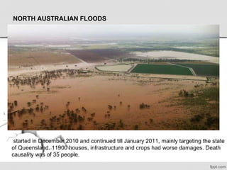 NORTH AUSTRALIAN FLOODS
 started in December 2010 and continued till January 2011, mainly targeting the state 
of Queensland. 11900 houses, infrastructure and crops had worse damages. Death 
causality was of 35 people. 
 