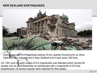 Earthquake with 6.3 magnitude striking 10 km outside Christchurch on 22nd 
February was experienced in New Zealand and it took away 182 lives.
On 13th June an earth quake of 6.4 magnitudes was followed which injured 40 
people and on 23rd December an earthquake with a magnitude of 5.8 was 
experienced, no serious injuries were reported for that quake.
NEW ZEALAND EARTHQUAKES
 