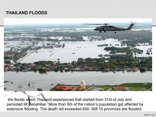  the floods which Thailand experienced that started from 31st of July and 
persisted till December. More than 5th of the nation’s population got affected by 
extensive flooding. The death toll exceeded 600. Still 15 provinces are flooded. 
THAILAND FLOODS
 