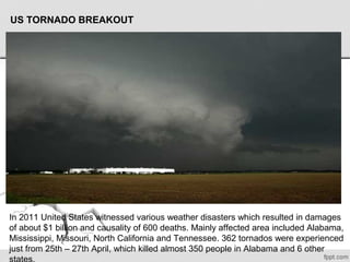 US TORNADO BREAKOUT
In 2011 United States witnessed various weather disasters which resulted in damages 
of about $1 billion and causality of 600 deaths. Mainly affected area included Alabama, 
Mississippi, Missouri, North California and Tennessee. 362 tornados were experienced 
just from 25th – 27th April, which killed almost 350 people in Alabama and 6 other 
 