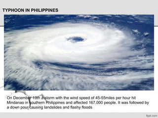 TYPHOON IN PHILIPPINES
On December 19th a storm with the wind speed of 45-55miles per hour hit 
Mindanao in southern Philippines and affected 167,000 people. It was followed by 
a down pour causing landslides and flashy floods
 