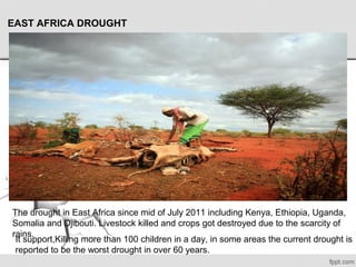 EAST AFRICA DROUGHT
The drought in East Africa since mid of July 2011 including Kenya, Ethiopia, Uganda, 
Somalia and Djibouti. Livestock killed and crops got destroyed due to the scarcity of 
rains. 
It support,Killing more than 100 children in a day, in some areas the current drought is 
reported to be the worst drought in over 60 years.
 