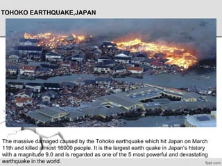 TOHOKO EARTHQUAKE,JAPAN
The massive damaged caused by the Tohoko earthquake which hit Japan on March 
11th and killed almost 16000 people. It is the largest earth quake in Japan’s history 
with a magnitude 9.0 and is regarded as one of the 5 most powerful and devastating 
earthquake in the world.
 