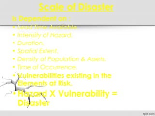 Scale of Disaster
Is Dependent on :
• Lead Time Available.
• Intensity of Hazard.
• Duration.
• Spatial Extent.
• Density of Population & Assets.
• Time of Occurrence.
• Vulnerabilities existing in the
Elements at Risk.
•Hazard X Vulnerability =
Disaster
 