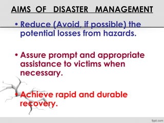 AIMS OF DISASTER MANAGEMENT
•Reduce (Avoid, if possible) the
potential losses from hazards.
•Assure prompt and appropriate
assistance to victims when
necessary.
•Achieve rapid and durable
recovery.
 